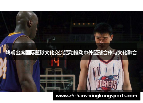 姚明出席国际篮球文化交流活动推动中外篮球合作与文化融合