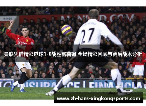 曼联凭借精彩进球1-0战胜富勒姆 全场精彩回顾与赛后战术分析