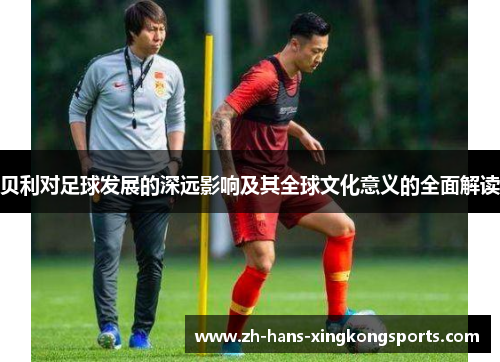 贝利对足球发展的深远影响及其全球文化意义的全面解读