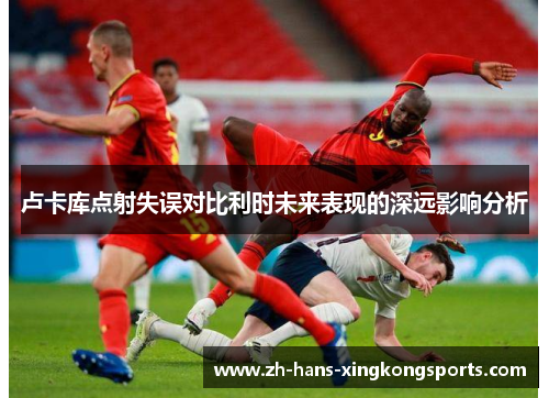 卢卡库点射失误对比利时未来表现的深远影响分析